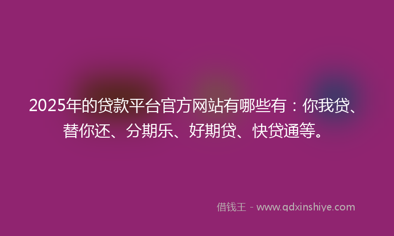 2025年的贷款平台官方网站有哪些有：你我贷、替你还、分期乐、好期贷、快贷通等。