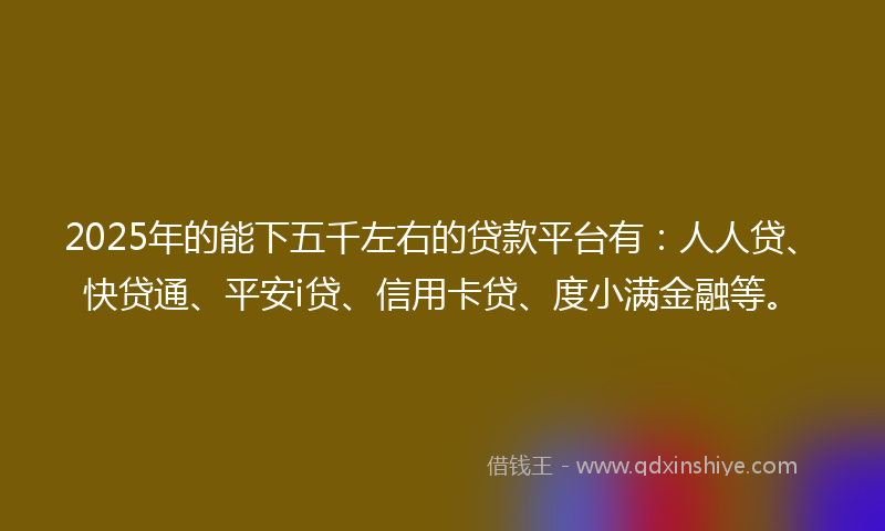 2025年的能下五千左右的贷款平台有：人人贷、快贷通、平安i贷、信用卡贷、度小满金融等。