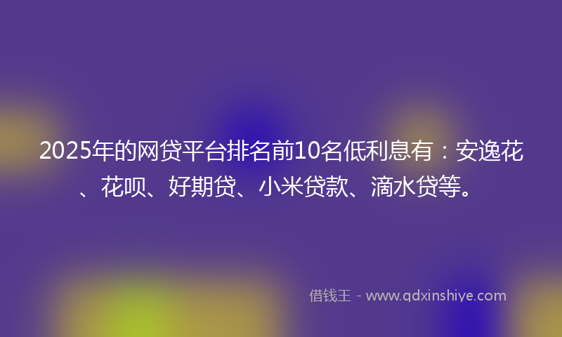 2025年的网贷平台排名前10名低利息有：安逸花、花呗、好期贷、小米贷款、滴水贷等。