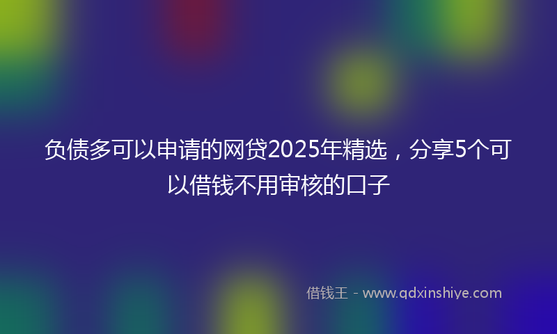 负债多可以申请的网贷2025年精选，分享5个可以借钱不用审核的口子