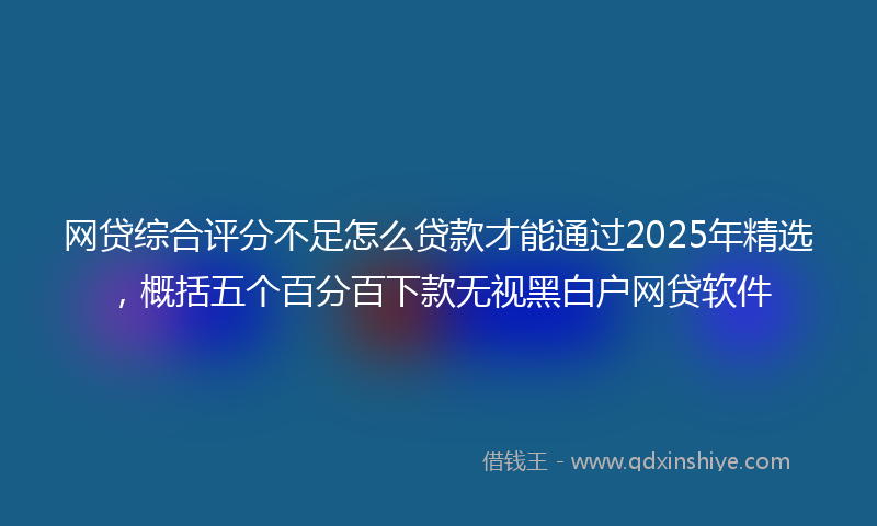 网贷综合评分不足怎么贷款才能通过2025年精选，概括五个百分百下款无视黑白户网贷软件