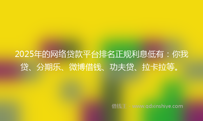 2025年的网络贷款平台排名正规利息低有：你我贷、分期乐、微博借钱、功夫贷、拉卡拉等。