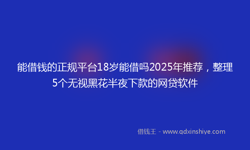 能借钱的正规平台18岁能借吗2025年推荐，整理5个无视黑花半夜下款的网贷软件