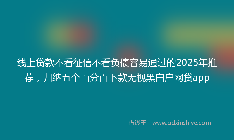 线上贷款不看征信不看负债容易通过的2025年推荐，归纳五个百分百下款无视黑白户网贷app