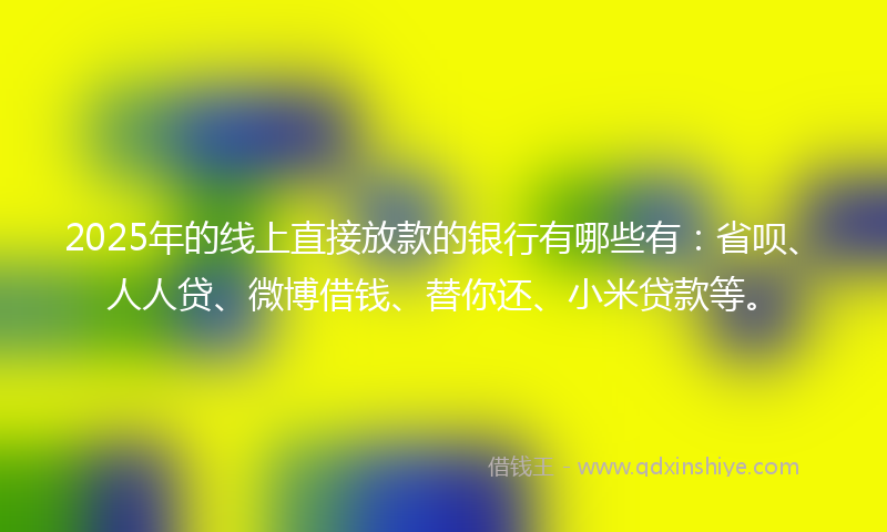 2025年的线上直接放款的银行有哪些有：省呗、人人贷、微博借钱、替你还、小米贷款等。