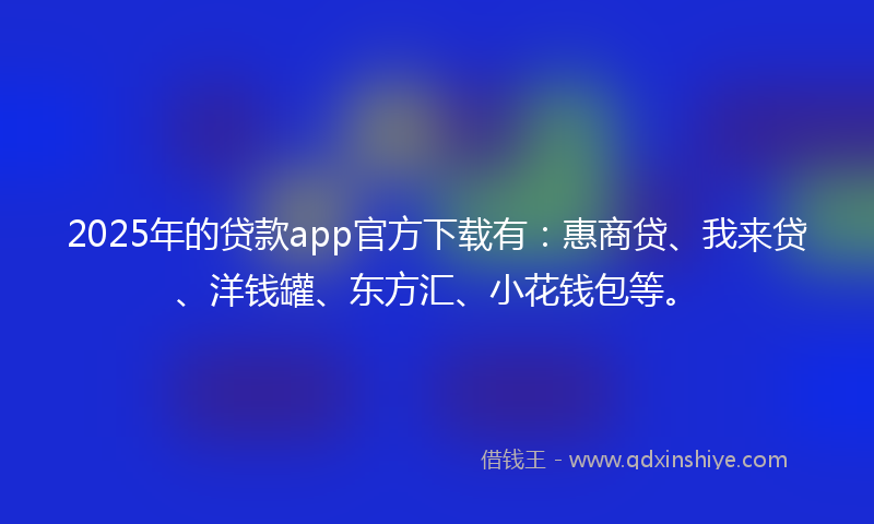 2025年的贷款app官方下载有：惠商贷、我来贷、洋钱罐、东方汇、小花钱包等。