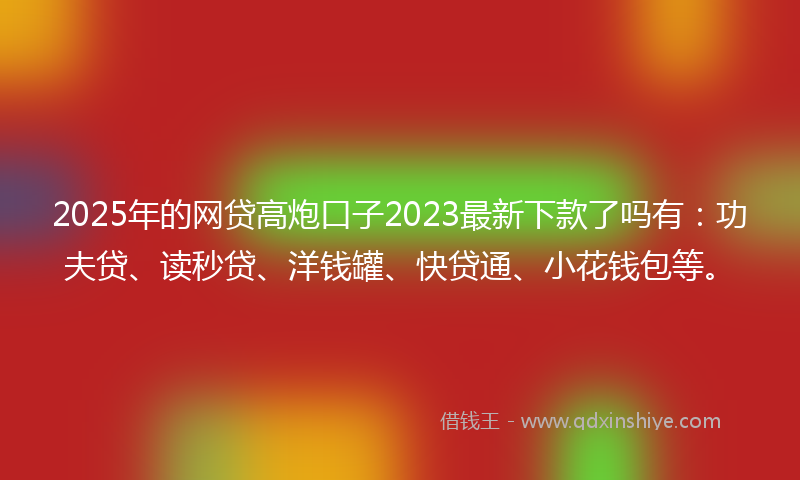 2025年的网贷高炮口子2023最新下款了吗有：功夫贷、读秒贷、洋钱罐、快贷通、小花钱包等。