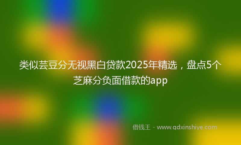 类似芸豆分无视黑白贷款2025年精选，盘点5个芝麻分负面借款的app