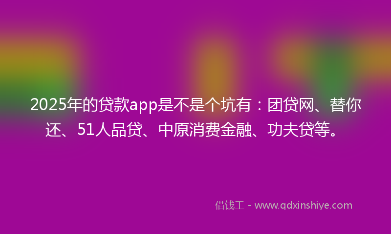 2025年的贷款app是不是个坑有：团贷网、替你还、51人品贷、中原消费金融、功夫贷等。