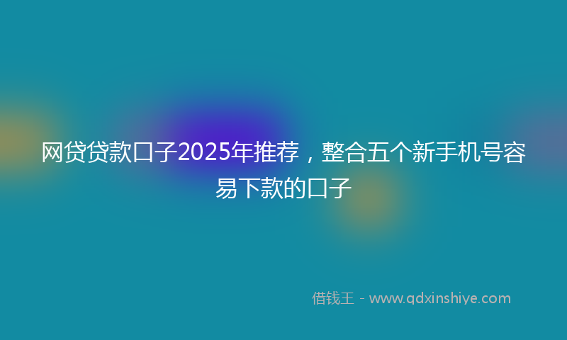 网贷贷款口子2025年推荐，整合五个新手机号容易下款的口子