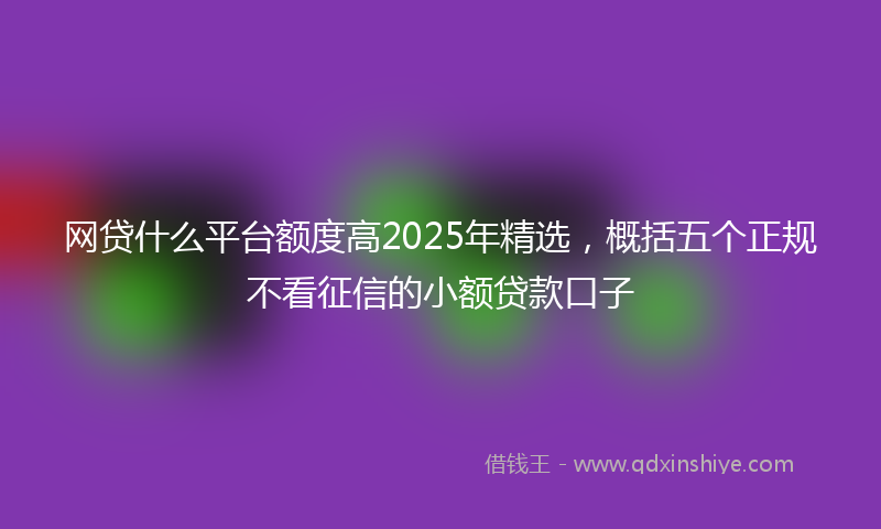 网贷什么平台额度高2025年精选，概括五个正规不看征信的小额贷款口子