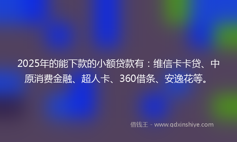 2025年的能下款的小额贷款有：维信卡卡贷、中原消费金融、超人卡、360借条、安逸花等。