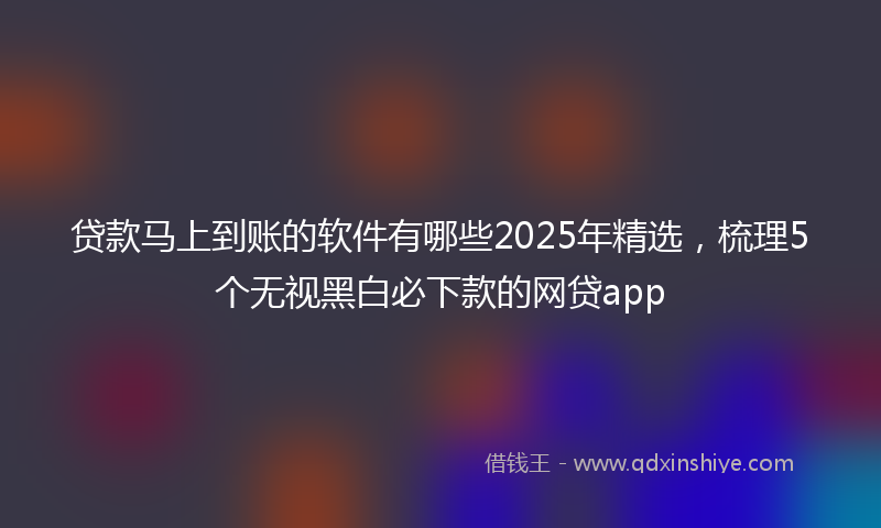 贷款马上到账的软件有哪些2025年精选，梳理5个无视黑白必下款的网贷app
