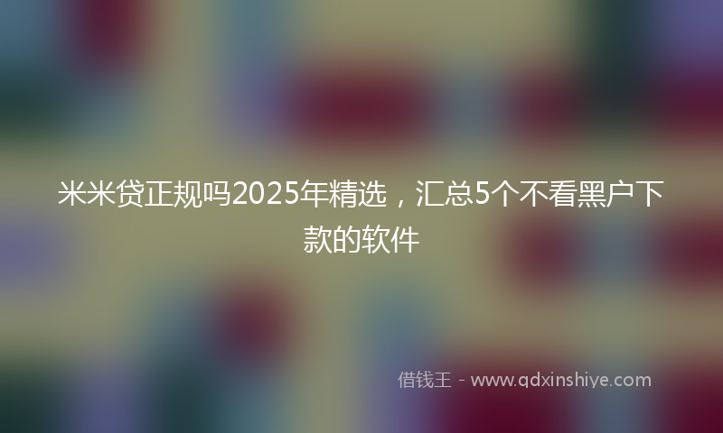 米米贷正规吗2025年精选，汇总5个不看黑户下款的软件
