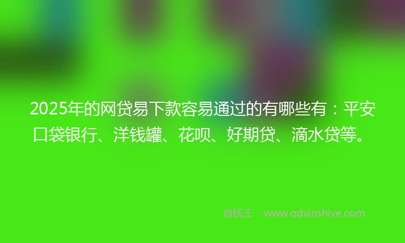 2025年的网贷易下款容易通过的有哪些有：平安口袋银行、洋钱罐、花呗、好期贷、滴水贷等。