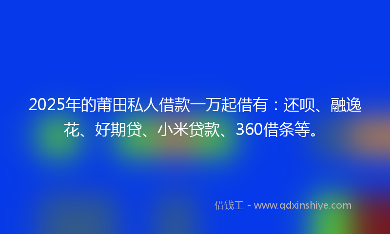 2025年的莆田私人借款一万起借有：还呗、融逸花、好期贷、小米贷款、360借条等。