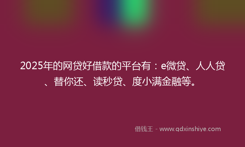 2025年的网贷好借款的平台有：e微贷、人人贷、替你还、读秒贷、度小满金融等。