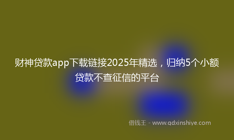 财神贷款app下载链接2025年精选，归纳5个小额贷款不查征信的平台