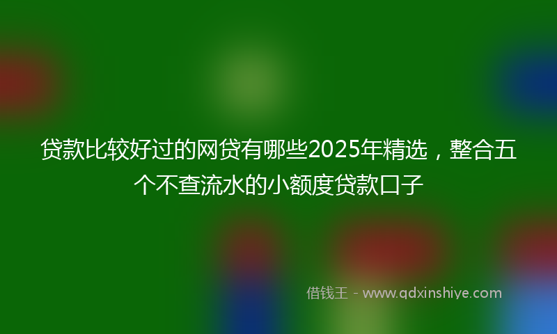 贷款比较好过的网贷有哪些2025年精选，整合五个不查流水的小额度贷款口子