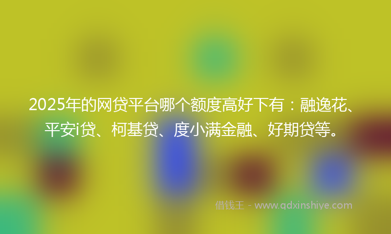 2025年的网贷平台哪个额度高好下有：融逸花、平安i贷、柯基贷、度小满金融、好期贷等。