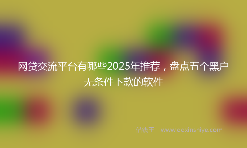 网贷交流平台有哪些2025年推荐，盘点五个黑户无条件下款的软件