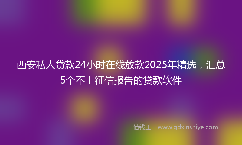 西安私人贷款24小时在线放款2025年精选，汇总5个不上征信报告的贷款软件