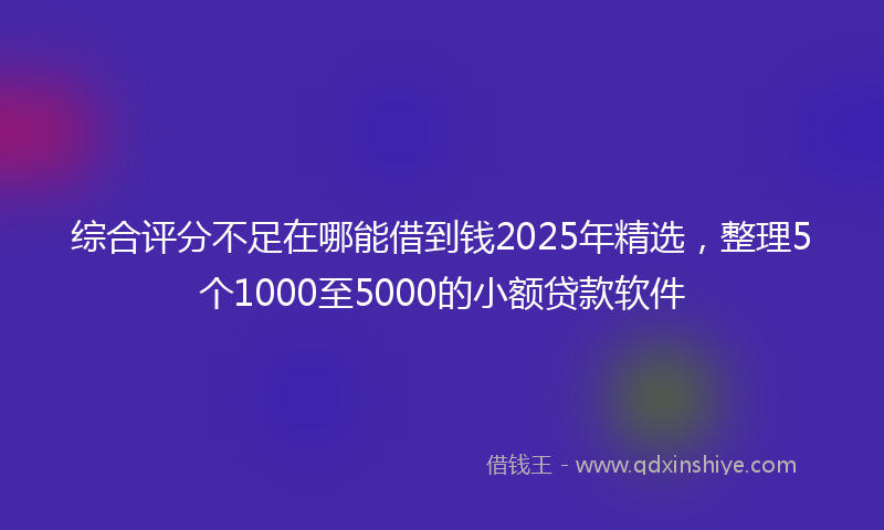 综合评分不足在哪能借到钱2025年精选，整理5个1000至5000的小额贷款软件