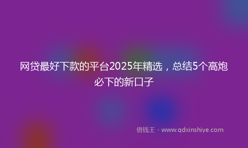网贷最好下款的平台2025年精选，总结5个高炮必下的新口子