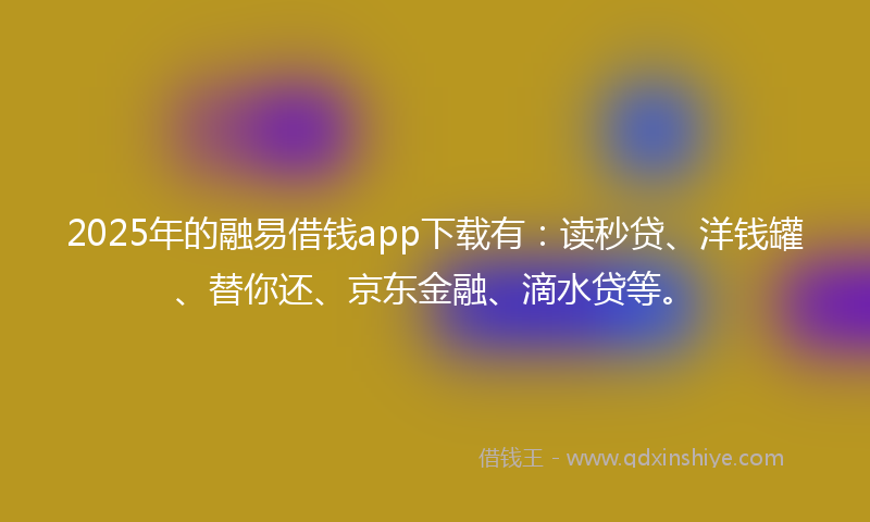 2025年的融易借钱app下载有：读秒贷、洋钱罐、替你还、京东金融、滴水贷等。