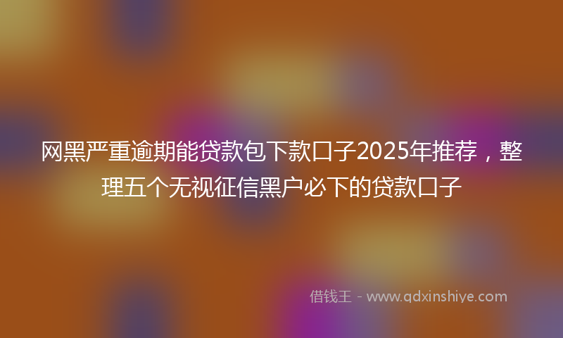 网黑严重逾期能贷款包下款口子2025年推荐，整理五个无视征信黑户必下的贷款口子