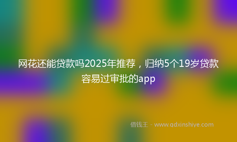 网花还能贷款吗2025年推荐，归纳5个19岁贷款容易过审批的app