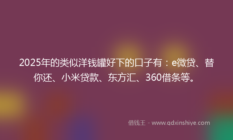 2025年的类似洋钱罐好下的口子有：e微贷、替你还、小米贷款、东方汇、360借条等。