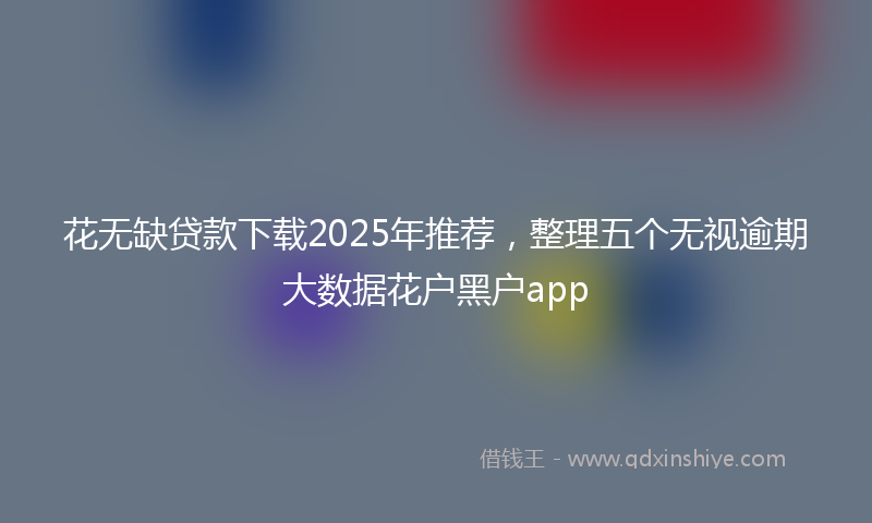花无缺贷款下载2025年推荐，整理五个无视逾期大数据花户黑户app