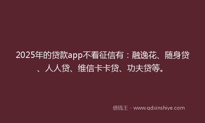 2025年的贷款app不看征信有：融逸花、随身贷、人人贷、维信卡卡贷、功夫贷等。