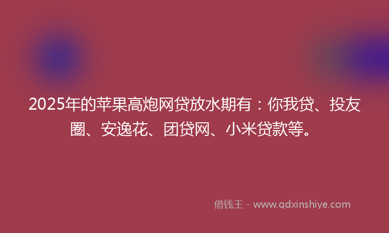 2025年的苹果高炮网贷放水期有：你我贷、投友圈、安逸花、团贷网、小米贷款等。