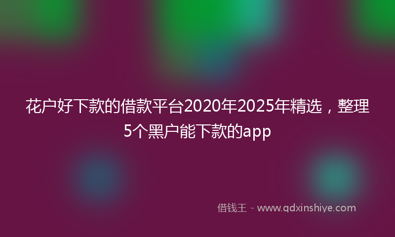 花户好下款的借款平台2020年2025年精选，整理5个黑户能下款的app
