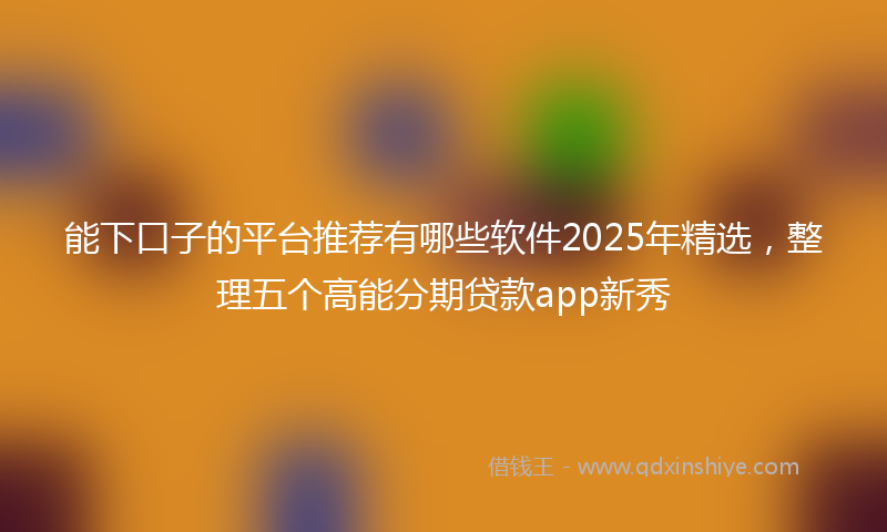 能下口子的平台推荐有哪些软件2025年精选，整理五个高能分期贷款app新秀
