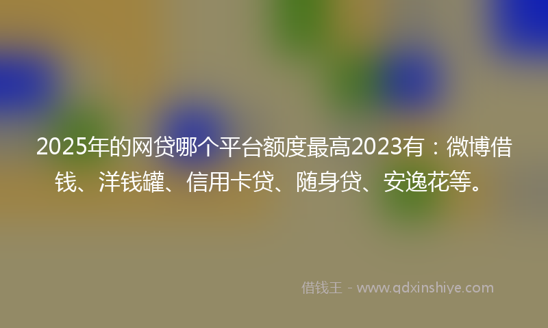 2025年的网贷哪个平台额度最高2023有：微博借钱、洋钱罐、信用卡贷、随身贷、安逸花等。