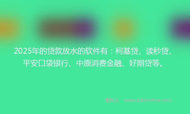 2025年的贷款放水的软件有：柯基贷、读秒贷、平安口袋银行、中原消费金融、好期贷等。