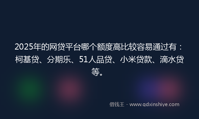 2025年的网贷平台哪个额度高比较容易通过有：柯基贷、分期乐、51人品贷、小米贷款、滴水贷等。