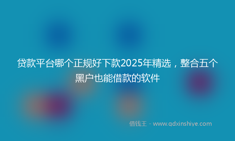 贷款平台哪个正规好下款2025年精选，整合五个黑户也能借款的软件