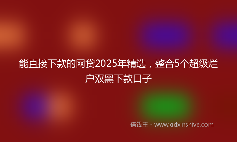 能直接下款的网贷2025年精选，整合5个超级烂户双黑下款口子