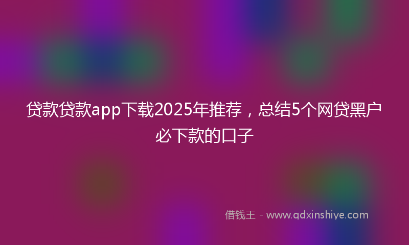 贷款贷款app下载2025年推荐，总结5个网贷黑户必下款的口子