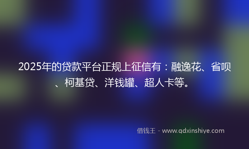 2025年的贷款平台正规上征信有：融逸花、省呗、柯基贷、洋钱罐、超人卡等。