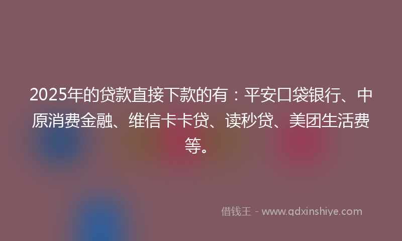 2025年的贷款直接下款的有：平安口袋银行、中原消费金融、维信卡卡贷、读秒贷、美团生活费等。