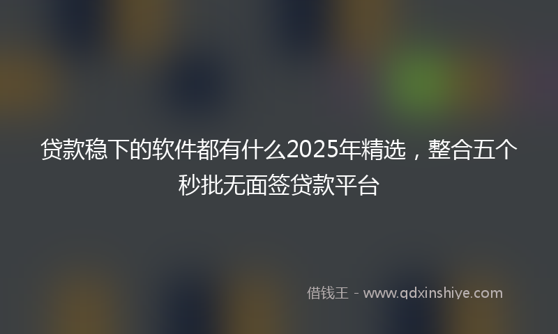 贷款稳下的软件都有什么2025年精选，整合五个秒批无面签贷款平台