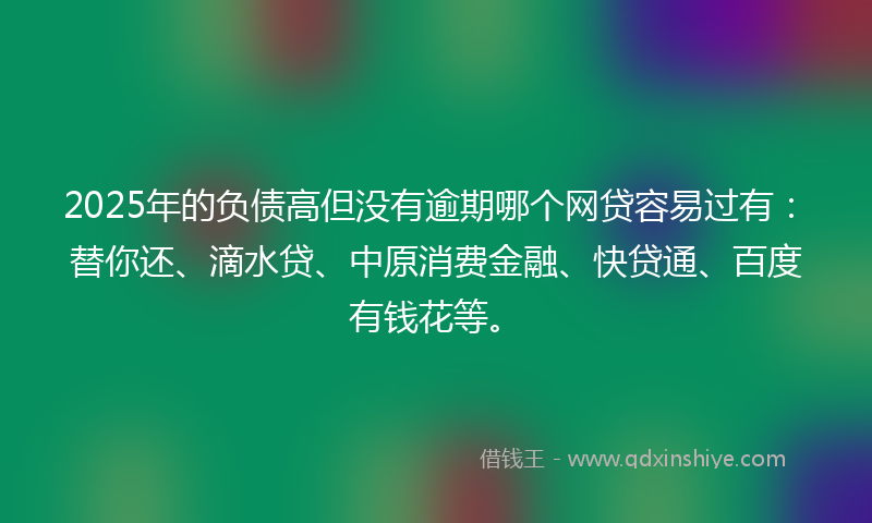 2025年的负债高但没有逾期哪个网贷容易过有：替你还、滴水贷、中原消费金融、快贷通、百度有钱花等。