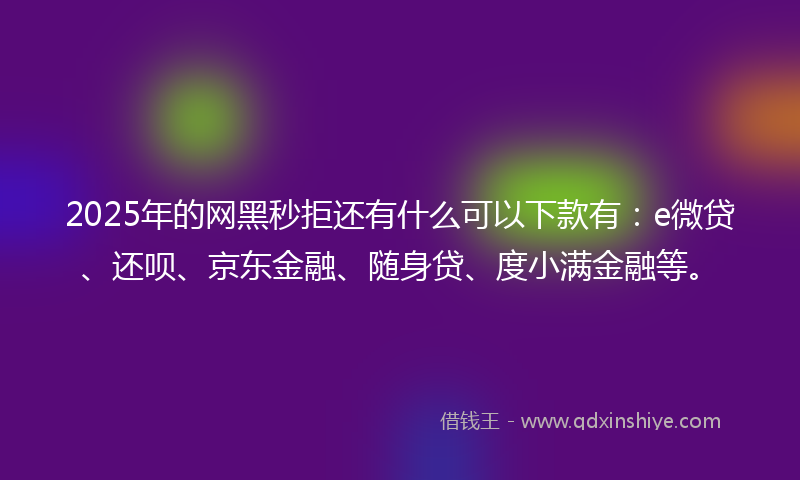 2025年的网黑秒拒还有什么可以下款有：e微贷、还呗、京东金融、随身贷、度小满金融等。