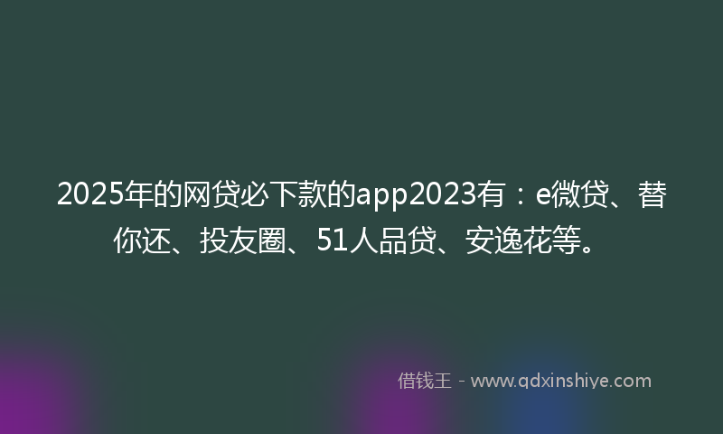 2025年的网贷必下款的app2023有：e微贷、替你还、投友圈、51人品贷、安逸花等。