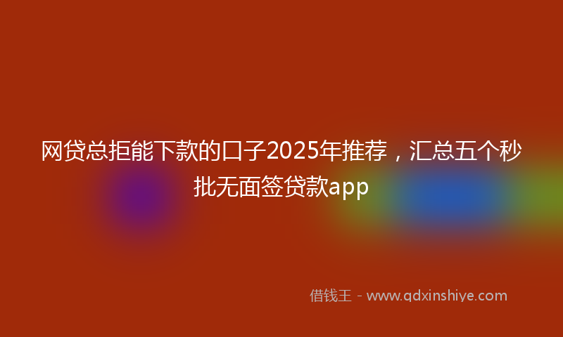 网贷总拒能下款的口子2025年推荐，汇总五个秒批无面签贷款app